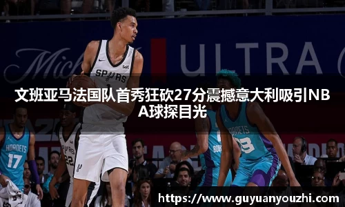 文班亚马法国队首秀狂砍27分震撼意大利吸引NBA球探目光
